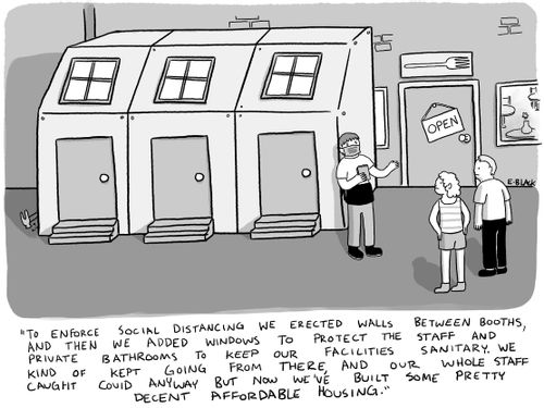 "To enforce social distancing we erected walls between booths and then we added windows to protect the staff and private bathrooms to keep our facilities sanitary. We kind of kept going from there and our whole staff caught Covid anyway but now we've built some pretty decent affordable housing."