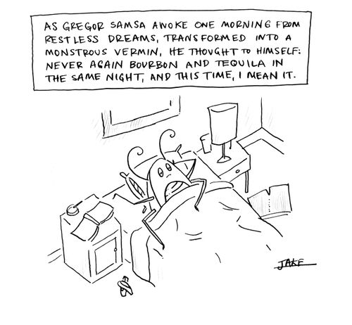 As Gregor Samsa awoke one morning from restless dreams, transformed into a monstrous vermin, he thought to himself: never again bourbon and tequila in the same night, and this time, I mean it.