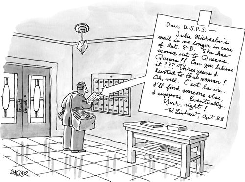 "Dear USPS - Julie Michael's mail is no longer in care of Apt. 8-B. She has moved out to Queens. Queens!! Can you believe it??? Three years I devoted to that woman! Oh, well. C'est la vie. I'll find someone else I suppose. Eventually. Yeah, right!"