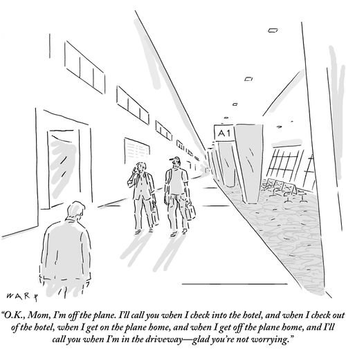 "O.K., Mom, I'm off the plane. I'll call you when I check into the hotel, and when I check out of the hotel, when I get on the plane home, and when I get off the plane home, and I'll call you when I'm in the driveway – glad you're not worrying."