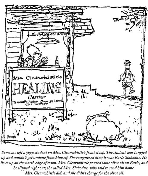 Someone left a yoga student on Mrs. Clearwhistle's front stoop. The student was tangled up and couldn't get undone from himself. She recognized him; it was Earl Slabodne. He lives up on the north edge of town. Mrs. Clearwhistle poured some olive oil on Earle, and he slipped right out; she called Mrs. Slabodne, who said to send him home. Mrs. Clearwhistle did, and she didn't charge for the olive oil.