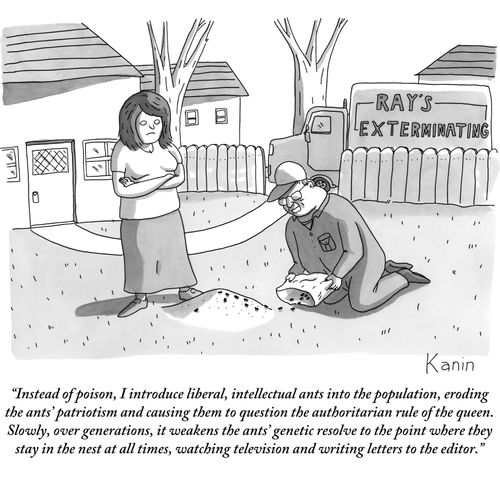 "Instead of poison, I introduce liberal, intellectual ants into the population, eroding the ants' patriotism and causing them to question the authoritarian rule of the queen. Slowly, over generations, it weakens the ants' genetic resolve to the point where they stay in the nest at all times, watching television and writing letters to the editor."