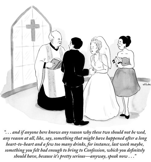 ". . . and if anyone here knows any reason why these two should not be wed, any reason at all, like, say, something that might have happened after a long heart-to-heart and a few too many drinks, for instance, last week maybe, something you felt bad enough to bring to Confession, which you definitely should have, because it's pretty serious- anyway, speak now..."