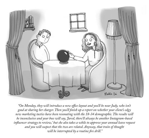"On Monday, they will introduce a new office layout and you'll be near Judy, who isn't good at sharing her charger. Then you'll finish up a report on whether your client's edgy new marketing tactics have been resonating with the 18-34 demographic. The results will be inconclusive and your boss will say, 'Jared, there'll always be another Instagram-based influence strategy to review,' but she also takes a while to approve your annual leave request and you will suspect that the two are related."