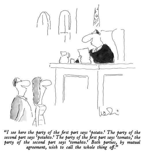 "I see here the party of the first part says 'potato.' The party of the second part says 'potahto.' The party of the first part says 'tomato,' the party of the second part says 'tomahto.' Both parties, by mutual agreement, wish to call the whole thing off