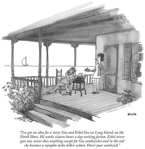 “I’ve got an idea for a story: Gus and Ethel live on Long Island, on the North Shore. He works sixteen hours a day writing fiction. Ethel never goes out, never does anything except fix Gus sandwiches and in the end she becomes a nympho-lesbo-killer-whore. Here’s your sandwich” 