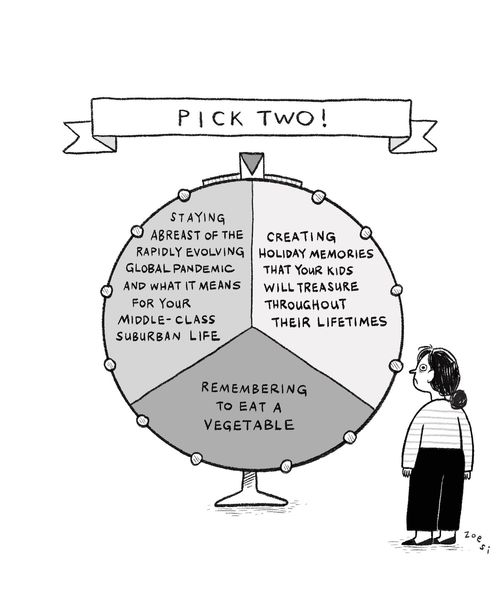 "Pick two! Staying abreast of the rapidly evolving global pandemic and what it means for your middle-class suburban life. Creating holiday memories that your kids will treasure throughout their lifetimes. Remembering to eat a vegetable."