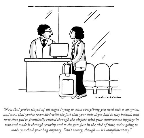 “Now that you’ve stayed up all night trying to cram everything you need into a carry-on, and now that you’ve reconciled with the fact that your hair dryer had to stay behind, and now that you’ve frantically rushed through the airport with your cumbersome luggage in tow and made it through security and to the gate just in the nick of time, we’re going to make you check your bag anyway. Don’t worry, though — it’s complimentary.”