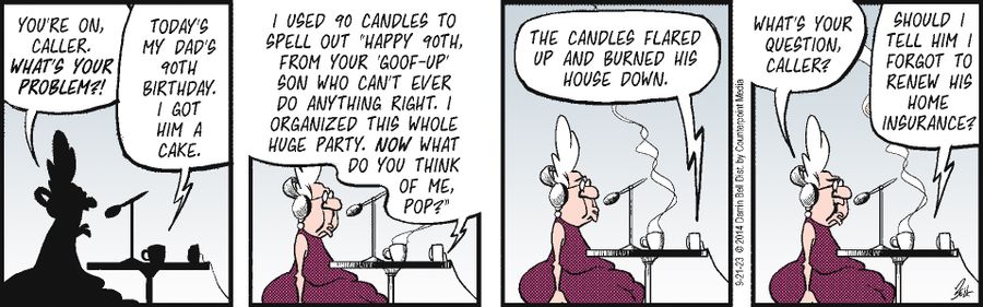 "Today's my dad's 90th birthday. I got him a cake. I used 90 candles to spell out 'Happy 90th Birthday from your goof-up son who can't ever do anything right. I organized the whole party. And what do you think of me, Pop?'...The candles flared up and burned his house down..."