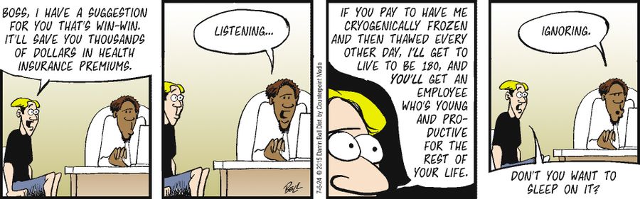 "Boss, I have a suggestion for you that's win-win. It'll save you thousands of dollars in health insurance premiums... If you pay to have me cryogenically frozen and then thawed every other day, I'll get to live to be 180, and you'll get an employee who's young and productive for the rest of your life."