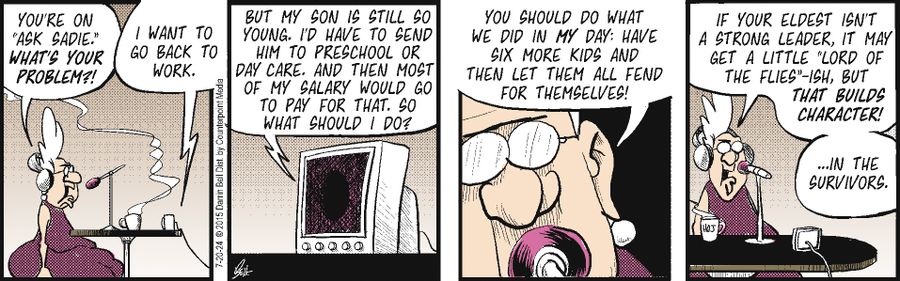 "You're on 'Ask Sadie.' What's your problem?!"  "I want to go back to work."  "But my son is still so young. I'd have to send him to preschool or day care. And then most of my salary would go to pay for that. So what should I do?"  "You should do what we did in my day: Have six more kids and then let them all fend for themselves!"  "If your eldest isn't a strong leader, it may get a little 'Lord of the Flies'-ish, but that builds character!"  "...in the survivors."