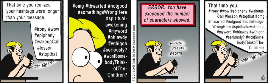 "That time you realized your hashtags were longer than your message.  #irony #wow #epiphany #wakeupCall #lesson #stopthat  #omg #thwarted #notgood #somethingsWrongHere #spiritual-awakening #myword #ohlawdy #wthigh #seriously? #wontSome-bodyThink-of-The-Children?"  "ERROR: You have exceeded the number of characters allowed."  "That time you.  #irony #wow #epiphany #wakeupCall #lesson #stopthat #omg #thwarted #notgood #somethings-WrongHere #spiritualawakening #myword #ohlawdy #wthigh #seriously? #