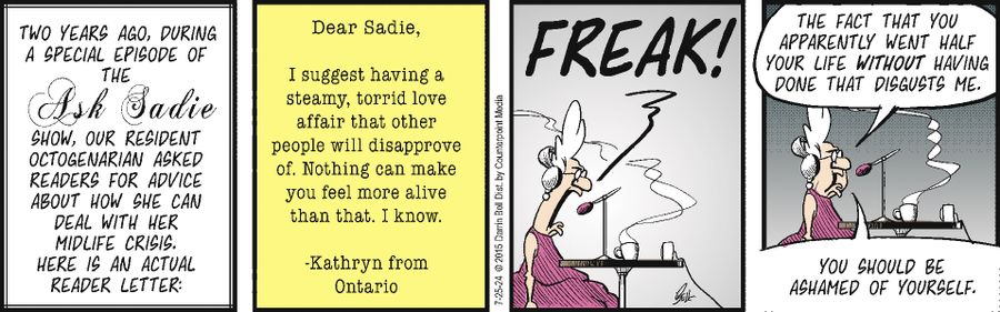 Dear Sadie, I suggest having a steamy, torrid love affair that other people will disappove of. Nothing can make you feel more alive than that. I know. - Kathryn from Ontario