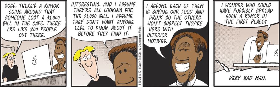 "Boss, there's a rumor going around that someone lost a $1,000 bill in the cafe. There are like 200 people out there."  "Interesting. And I assume they're all looking for the $1,000 bill. I assume they don't want anyone else to know about it before they find it."  "I assume each of them is buying our food and drink so the others won't suspect they're here with ulterior motives."  "I wonder who could have possibly spread such a rumor in the first place?"  "Very bad man."