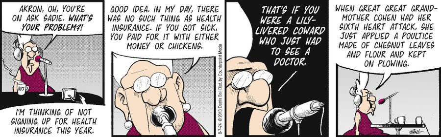 "I'm thinking of not signing up for health insurance this year."  "Good idea. In my day, there was no such thing as health insurance. If you got sick, you paid for it with either money or chickens."  "That's if you were a lily-livered coward who just had to see a doctor."  "When great great grandmother Cohen had her sixth heart attack, she just applied a poultice made of chestnut leaves and flour and kept on plowing."