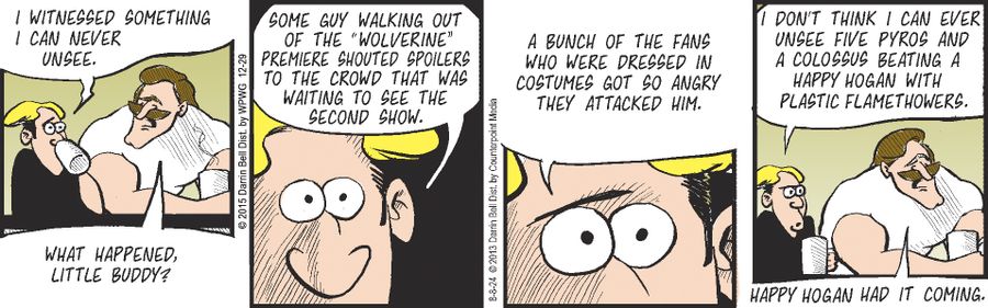 "I witnessed something I can never unsee."  "What happened, little buddy?"  "Some guy walking out of the 'Wolverine' premiere shouted spoilers to the crowd that was waiting to see the second show."  "A bunch of the fans who were dressed in costumes got so angry they attacked him."  "I don't think I can ever unsee five Pyros and a Colossus beating a Happy Hogan with plastic flamethrowers."  "Happy Hogan had it coming."