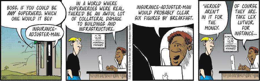 "Boss, if you could be any superhero, which one would it be?" "Insurance-Adjuster-Man." "In a world where superheroes were real, there'd be an awful lot of collateral damage to buildings and infrastructure." "Insurance-Adjuster-Man would probably clear six figures by breakfast." "'Heroes' aren't in it for the money." "Of course they are. Take Lex Luthor, for instance..."