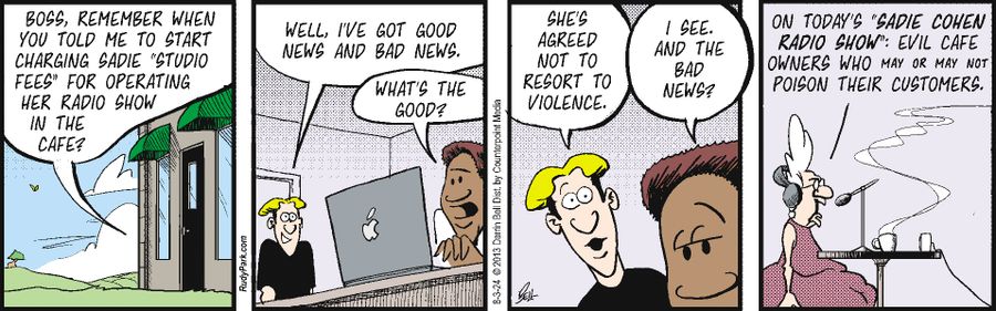 "Boss, remember when you told me to start charging Sadie 'studio fees' for operating her radio show in the cafe?"  "Well, I've got good news and bad news."  "What's the good?"  "She's agreed not to resort to violence."  "I see. And the bad news?"  "On today's 'Sadie Cohen Radio Show': Evil cafe owners who may or may not poison their customers."