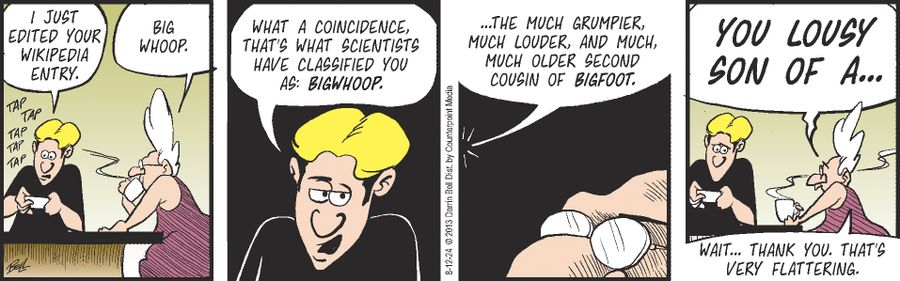 "I just edited your Wikipedia entry." "Big whoop." "What a coincidence, that's what scientists have classified you as: Bigwhoop." "...The much grumpier, much louder, and much, much older second cousin of Bigfoot." "You lousy son of a..." "Wait... thank you. That's very flattering."
