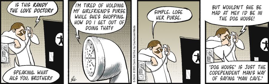"Is this Randy the love doctor?" "Speaking. What ails you, brother?" "I'm tired of holding my girlfriend's purse while she's shopping. How do I get out of doing that?" "Simple. Lose her purse." "But wouldn't she be mad at me? I'd be in the dog house!" "'Dog house' is just the codependent man's way of saying 'man cave.'"