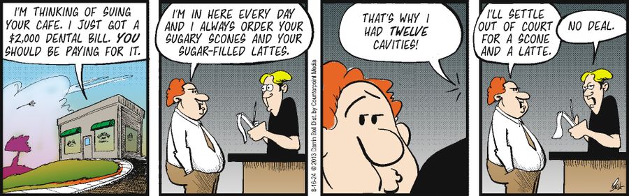 "I'm thinking of suing your cafe. I just got a $2,000 dental bill. You should be paying for it." "I'm in here every day and I always order your sugary scones and your sugar-filled lattes." "That's why I had twelve cavities!" "I'll settle out of court for a scone and a latte." "No deal."