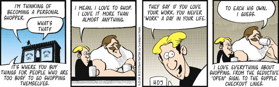 "I'm thinking of becoming a personal shopper." "What's that?" "It's where you buy things for people who are too busy to go shopping themselves." "I mean, I love to shop. I love it more than almost anything." "They say if you love your work, you never 'work' a day in your life." "To each his own, I guess." "I love everything about shopping. From the seductive 'OPEN' sign, to the supple checkout lines."