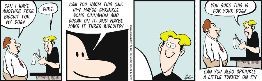 "Can I have another free biscuit for my dog?" "Sure." "Can you warm this one up? Maybe sprinkle some cinnamon and sugar on it, and maybe make it three biscuits?" "You sure this is for your dog?" "Can you also sprinkle a little turkey on it?"