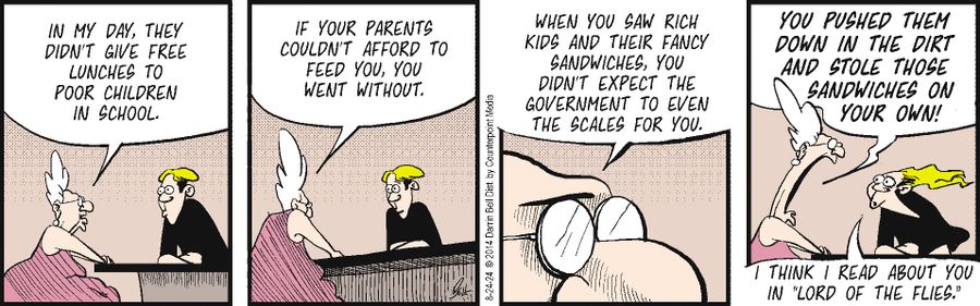 "In my day, they didn't give free lunches to poor children in school."  "If your parents couldn't afford to feed you, you went without."  "When you saw rich kids and their fancy sandwiches, you didn't expect the government to even the scales for you."  "You pushed them down in the dirt and stole those sandwiches on your own!"  "I think I read about you in 'Lord of the Flies.'"