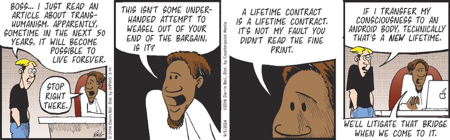 "Boss... I just read an article about trans-humanism. Apparently, sometime in the next 50 years, it will become possible to live forever."  