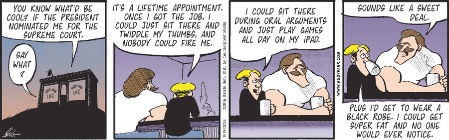 "You know what'd be cool? If the President nominated me for the Supreme Court." "Say what?" "It's a lifetime appointment. Once I got the job, I could just sit there and twiddle my thumbs, and nobody could fire me." "I could sit there during oral arguments and just play games all day on my iPad." "Sounds like a sweet deal." "Plus I'd get to wear a black robe. I could get super fat and no one would ever notice."
