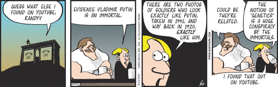 "Guess what else I found on YouTube, Randy?"  "Evidence Vladimir Putin is an immortal."  "There are two photos of soldiers who look exactly like Putin, taken in 1941, and way back in 1920. Exactly like him."  "Could be they're related."  "The notion of 'genetics' is a huge conspiracy by the immortals."  "I found that out on YouTube."