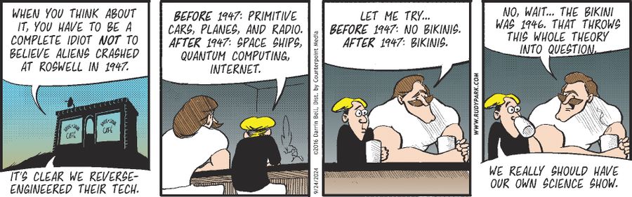 "When you think about it, you have to be a complete idiot not to believe aliens crashed at Roswell in 1947."  "Before 1947: primitive cars, planes, and radio. After 1947: space ships, quantum computing, internet."  "Let me try... Before 1947: no bikinis. After 1947: bikinis."  "No, wait... The bikini was 1946. That throws this whole theory into question."  "We really should have our own science show."