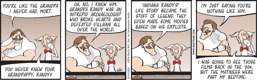 "You're like the grandpa I never had, Mort."  "You never knew your grandpappy, Randy?"  "Oh, no, I knew him. Grandpa Randy was an intrepid archaeologist who broke hearts and defeated villains all over the world."  "‘Indiana Randy’s’ life story became the stuff of legend. They even made some movies based on his exploits."  "I'm just saying you're nothing like him."  "I was going to see those films back in the '80s, but the matinees were past my bedtime."