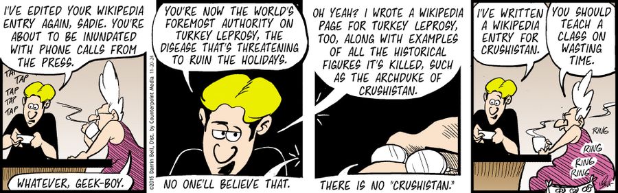 "I've edited your Wikipedia entry again, Sadie. You're about to be inundated with phone calls from the press." "Whatever, geek-boy." "You're now the world's foremost authority on Turkey leprosy, the disease that's threatening to ruin the holidays." "No one'll believe that." "Oh yeah? I wrote a Wikipedia page for Turkey leprosy, too, along with examples of all the historical figures it's killed, such as the Archduke of Crushistan." "There is no 'Crushistan.'" "I've written a Wikipedia entry for C