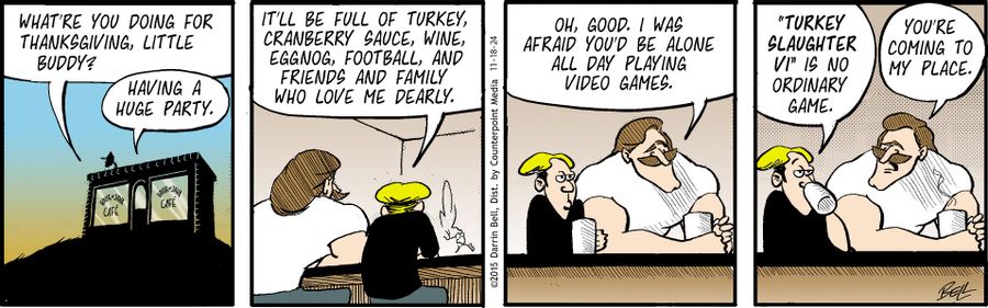 "What're you doing for Thanksgiving, little buddy?"   "Having a huge party."   "It'll be full of turkey, cranberry sauce, wine, eggnog, football, and friends and family who love me dearly."   "Oh, good. I was afraid you'd be alone all day playing video games."   "'Turkey Slaughter VI' is no ordinary game."   "You're coming to my place."