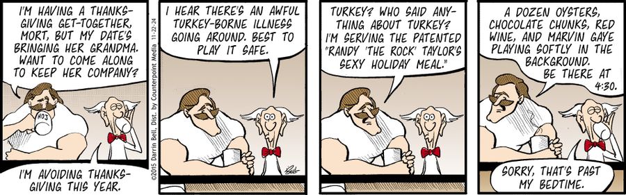 "I'm having a Thanksgiving get-together, Mort, but my date's bringing her grandma. Want to come along to keep her company?"   "I'm avoiding Thanksgiving this year."   "I hear there's an awful turkey-borne illness going around. Best to play it safe."   "Turkey? Who said anything about turkey? I'm serving the patented "Randy 'The Rock' Taylor's Sexy Holiday Meal."   "A dozen oysters, chocolate chunks, red wine, and Marvin Gaye playing softly in the background. Be there at 4:30."   "Sorry, that's p