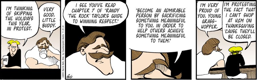 "I'm thinking of skipping the holidays this year, in protest."   "Very good, little buddy."   "I see you've read chapter 7 of 'Randy "the Rock" Taylor's Guide to Winning Respect'."   "Become an admirable person by sacrificing something meaningful to you, in order to help others achieve something meaningful to them."   "I'm very proud of you, young grasshopper."   "I'm protesting the fact that I can't shop at H&M on Thanksgiving 'cause they'll be closed."