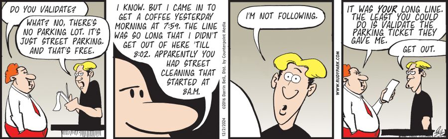 "Do you validate?" "What? No, there's no parking lot. It's just street parking. And that's free." "I know. But I came in to get a coffee yesterday morning at 7:59. The line was so long that I didn't get out of here till 8:02. Apparently you had street cleaning that started at 8am." "I'm not following." "It was your long line. The least you could do is validate the parking ticket they gave me." "Get out."