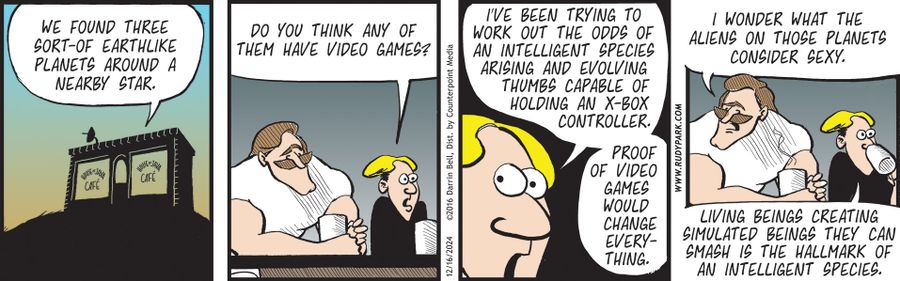 "We found three sort-of Earthlike planets around a nearby star." "Do you think any of them have video games?" "I've been trying to work out the odds of an intelligent species arising and evolving thumbs capable of holding an X-box controller." "Proof of video games would change everything." "I wonder what the aliens on those planets consider sexy." "Living beings creating simulated beings they can smash is the hallmark of an intelligent species."