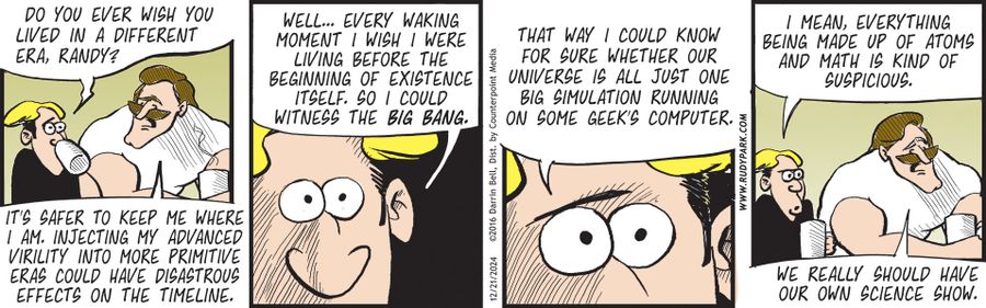 "Do you ever wish you lived in a different era, Randy?"   "Well… every waking moment I wish I were living before the beginning of existence itself. So I could witness the Big Bang."   "It's safer to keep me where I am. Injecting my advanced virility into more primitive eras could have disastrous effects on the timeline."   "That way I could know for sure whether our universe is all just one big simulation running on some geek's computer."   "I mean, everything being made up of atoms and math is 