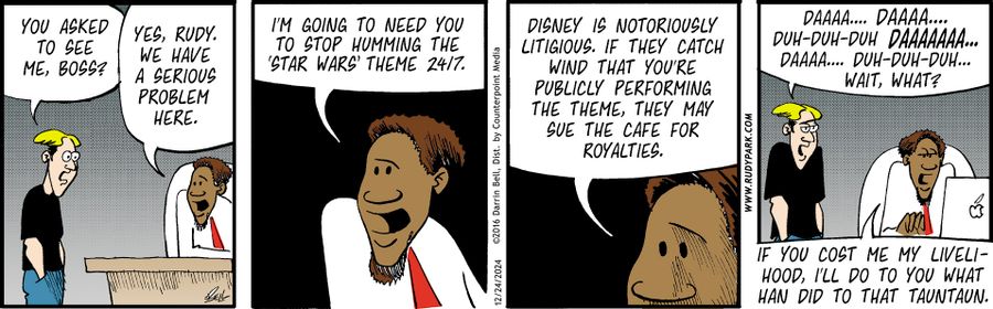 "You asked to see me, boss?"   "Yes, Rudy. We have a serious problem here."   "I'm going to need you to stop humming the 'Star Wars' theme 24/7."   "Disney is notoriously litigious. If they catch wind that you're publicly performing the theme, they may sue the cafe for royalties."   "Daaaa... daaaa... duh-duh-duh daaaaaaa... daaaa... duh-duh-duh... wait, what?"   "If you cost me my livelihood, I'll do to you what Han did to that Tauntaun."