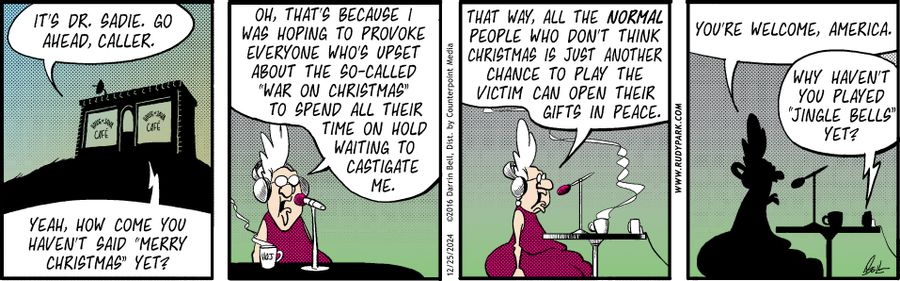 "It's Dr. Sadie. Go ahead, caller."   "Yeah, how come you haven't said 'Merry Christmas' yet?"   "Oh, that’s because I was hoping to provoke everyone who’s upset about the so-called 'war on Christmas' to spend all their time on hold waiting to castigate me. That way, all the normal people who don’t think Christmas is just another chance to play the victim can open their gifts in peace."   "You're welcome, America."   "Why haven't you played 'Jingle Bells' yet?"