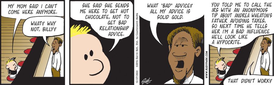 "My mom said I can't come here anymore."   "What? Why not, Billy?"   "She said she sends me here to get hot chocolate, not to get bad relationship advice."   "What 'bad' advice? All my advice is solid gold."   "You told me to call the IRS with an anonymous tip about Andrea Wheaton's father avoiding taxes, so next time he tells her I'm a bad influence he'll look like a hypocrite."   "That didn't work?"