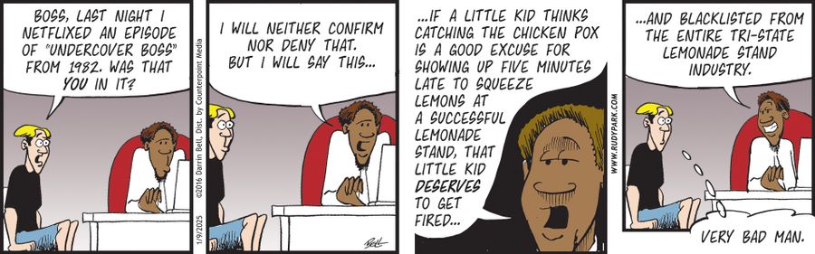 "Boss, last night I Netflixed an episode of 'Undercover Boss' from 1982. Was that you in it?"  "I will neither confirm nor deny that. But I will say this..."  "...if a little kid thinks catching the chicken pox is a good excuse for showing up five minutes late to squeeze lemons at a successful lemonade stand, that little kid deserves to get fired..."  "...and blacklisted from the entire tri-state lemonade stand industry."  "Very bad man."