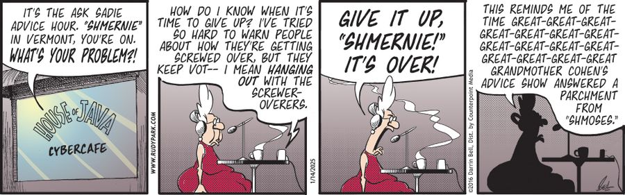 "It's the Ask Sadie advice hour. 'Shmernie' in Vermont, you're on. What's your problem?"   "How do I know when it's time to give up? I've tried so hard to warn people about how they're getting screwed over, but they keep vot-- I mean, hanging out with the screwer-overers."   "Give it up, 'Shmernie!' It's over!"   "This reminds me of the time great-great-great-great-great-great-great-great-great-great-great-great-great-great-great-great-grandmother Cohen's advice show answered a parchment from 'S