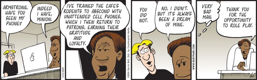 "Armstrong, have you seen my phone?"   "Indeed I have, minion."   "I’ve trained the café’s rodents to abscond with unattended cell phones, which I then return to patrons, earning their gratitude and loyalty."   "You did not."   "No, I didn’t. But it’s always been a dream of mine."   "Very bad man."   "Thank you for the opportunity to role play."