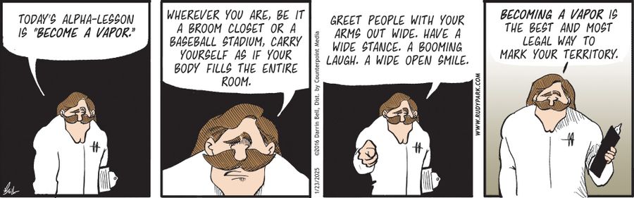 "Today's alpha-lesson is 'become a vapor.' Wherever you are, be it a broom closet or a baseball stadium, carry yourself as if your body fills the entire room. Greet people with your arms out wide. Have a wide stance. A booming laugh. A wide open smile. Becoming a vapor is the best and most legal way to mark your territory."
