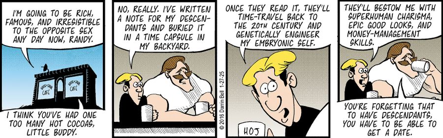 "I'm going to be rich, famous, and irresistible to the opposite sex any day now, Randy."   "I think you've had one too many hot cocas, little buddy."   "No, really. I've written a note for my descendants and buried it in a time capsule in my backyard."   "Once they read it, they'll time-travel back to the 20th century and genetically engineer my embryonic self."   "They'll bestow me with superhuman charisma, epic good looks, and money-management skills."   "You're forgetting that to have descend