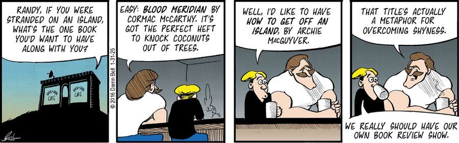 "Randy, if you were stranded on an island, what's the one book you'd want to have along with you?"  "Easy: Blood Meridian by Cormac McCarthy. It's got the perfect heft to knock coconuts out of trees."  "Well, I'd like to have How to Get Off an Island, by Archie MacGuyver."  "That title's actually a metaphor for overcoming shyness."  "We really should have our own book review show."