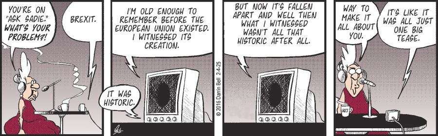 "You're on 'Ask Sadie.' What's your problem?"   "Brexit."   "It was historic. I'm old enough to remember before the European Union existed. I witnessed its creation. But now it's fallen apart and well then what I witnessed wasn't all that historic after all."   "Way to make it all about you."   "It's like it was all just one big tease."